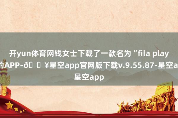 开yun体育网钱女士下载了一款名为“fila play”的APP-🔥星空app官网版下载v.9.55.87-星空app