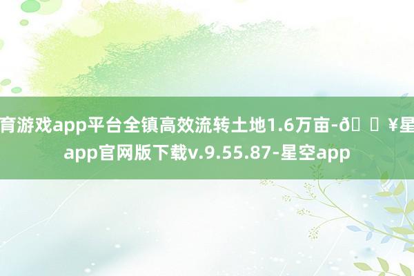 体育游戏app平台全镇高效流转土地1.6万亩-🔥星空app官网版下载v.9.55.87-星空app