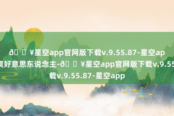 🔥星空app官网版下载v.9.55.87-星空app比起往日凉爽好意思东说念主-🔥星空app官网版下载v.9.55.87-星空app
