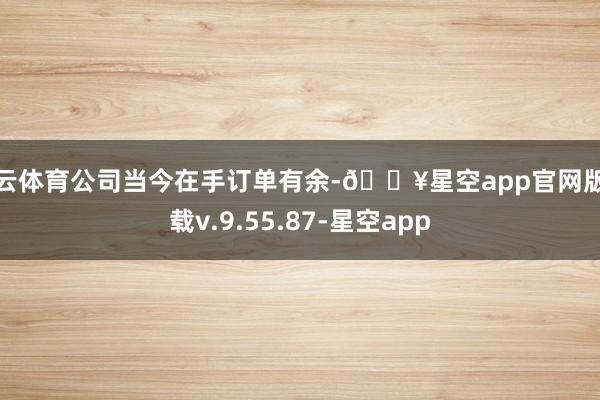 开云体育公司当今在手订单有余-🔥星空app官网版下载v.9.55.87-星空app