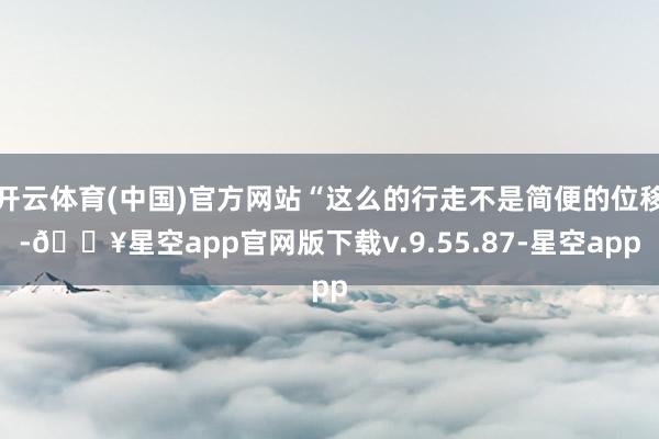 开云体育(中国)官方网站“这么的行走不是简便的位移-🔥星空app官网版下载v.9.55.87-星空app