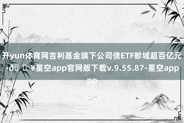 开yun体育网吉利基金旗下公司债ETF畛域超百亿元-🔥星空app官网版下载v.9.55.87-星空app