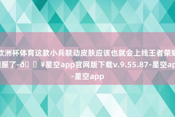 欧洲杯体育这款小兵联动皮肤应该也就会上线王者荣耀国服了-🔥星空app官网版下载v.9.55.87-星空app