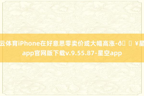 开云体育iPhone在好意思零卖价或大幅高涨-🔥星空app官网版下载v.9.55.87-星空app