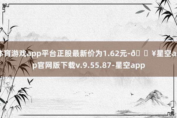 体育游戏app平台正股最新价为1.62元-🔥星空app官网版下载v.9.55.87-星空app