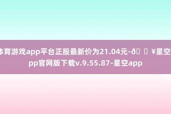 体育游戏app平台正股最新价为21.04元-🔥星空app官网版下载v.9.55.87-星空app