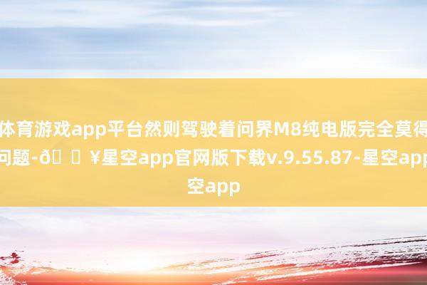 体育游戏app平台然则驾驶着问界M8纯电版完全莫得问题-🔥星空app官网版下载v.9.55.87-星空app