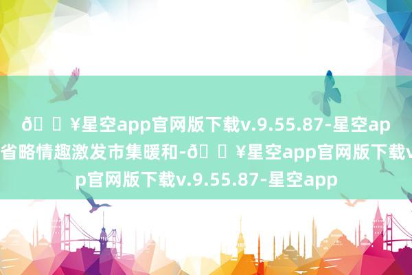 🔥星空app官网版下载v.9.55.87-星空app其明天成本结构的省略情趣激发市集暖和-🔥星空app官网版下载v.9.55.87-星空app
