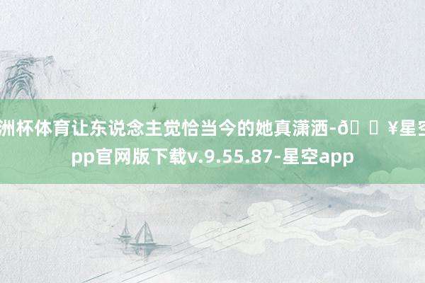 欧洲杯体育让东说念主觉恰当今的她真潇洒-🔥星空app官网版下载v.9.55.87-星空app