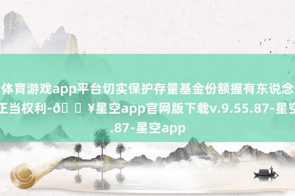 体育游戏app平台切实保护存量基金份额握有东说念主的正当权利-🔥星空app官网版下载v.9.55.87-星空app