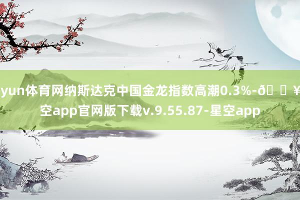 开yun体育网纳斯达克中国金龙指数高潮0.3%-🔥星空app官网版下载v.9.55.87-星空app