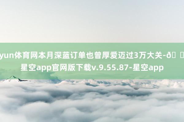 开yun体育网本月深蓝订单也曾厚爱迈过3万大关-🔥星空app官网版下载v.9.55.87-星空app