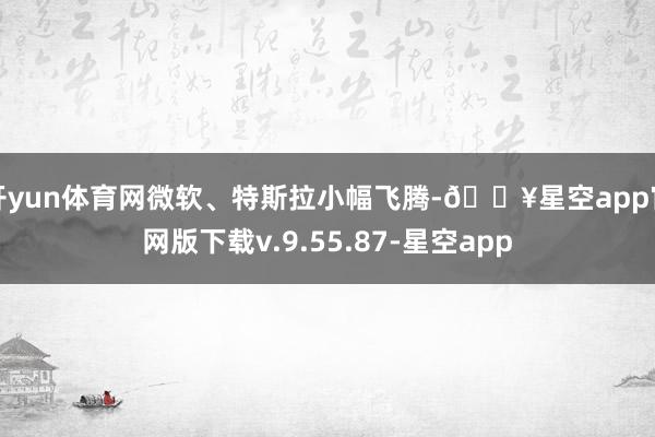 开yun体育网微软、特斯拉小幅飞腾-🔥星空app官网版下载v.9.55.87-星空app