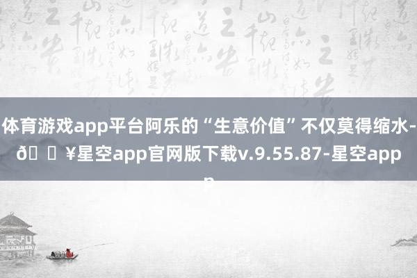体育游戏app平台阿乐的“生意价值”不仅莫得缩水-🔥星空app官网版下载v.9.55.87-星空app