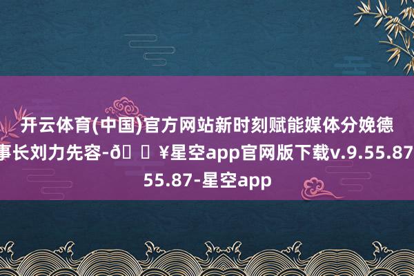 开云体育(中国)官方网站　　新时刻赋能媒体分娩　　德国热线董事长刘力先容-🔥星空app官网版下载v.9.55.87-星空app