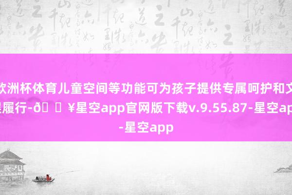 欧洲杯体育儿童空间等功能可为孩子提供专属呵护和文娱履行-🔥星空app官网版下载v.9.55.87-星空app