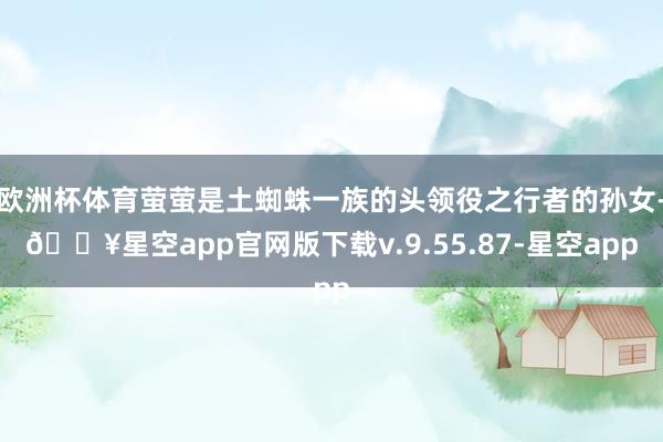 欧洲杯体育萤萤是土蜘蛛一族的头领役之行者的孙女-🔥星空app官网版下载v.9.55.87-星空app