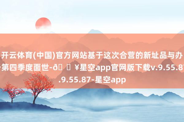 开云体育(中国)官方网站基于这次合营的新址品与办事最快将于第四季度面世-🔥星空app官网版下载v.9.55.87-星空app