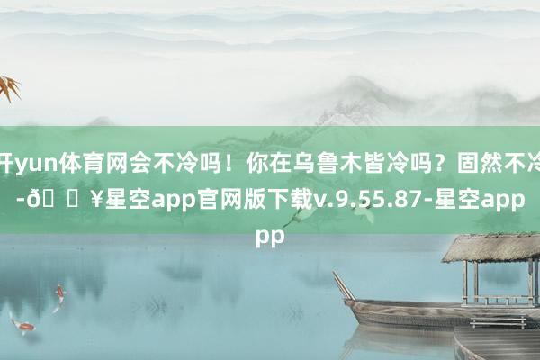 开yun体育网会不冷吗！你在乌鲁木皆冷吗？固然不冷-🔥星空app官网版下载v.9.55.87-星空app