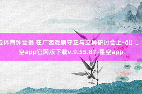 开云体育钟雯摄 在广西戏剧守正与立异研讨会上-🔥星空app官网版下载v.9.55.87-星空app