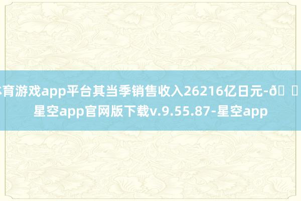 体育游戏app平台其当季销售收入26216亿日元-🔥星空app官网版下载v.9.55.87-星空app