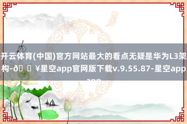 开云体育(中国)官方网站最大的看点无疑是华为L3架构-🔥星空app官网版下载v.9.55.87-星空app