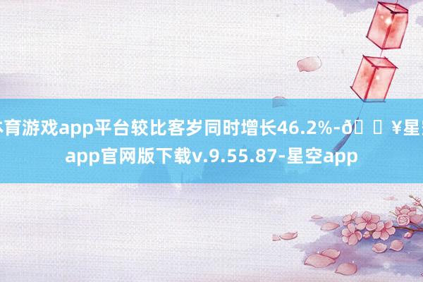 体育游戏app平台较比客岁同时增长46.2%-🔥星空app官网版下载v.9.55.87-星空app
