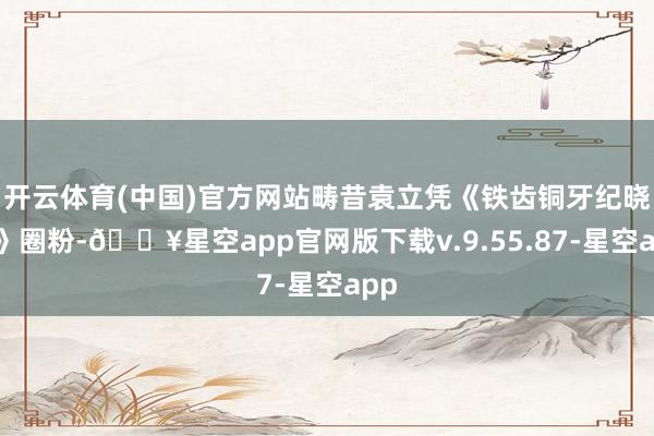 开云体育(中国)官方网站畴昔袁立凭《铁齿铜牙纪晓岚》圈粉-🔥星空app官网版下载v.9.55.87-星空app