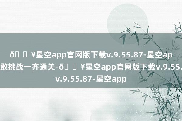 🔥星空app官网版下载v.9.55.87-星空app有东谈主勇敢挑战一齐通关-🔥星空app官网版下载v.9.55.87-星空app