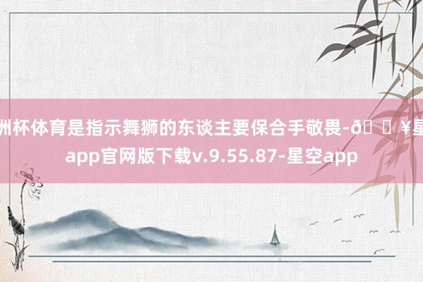 欧洲杯体育是指示舞狮的东谈主要保合手敬畏-🔥星空app官网版下载v.9.55.87-星空app