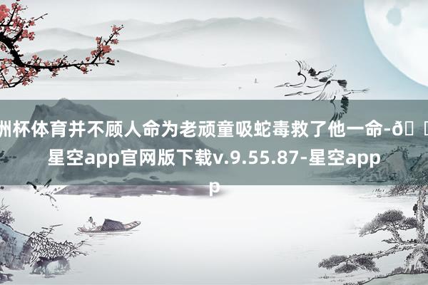 欧洲杯体育并不顾人命为老顽童吸蛇毒救了他一命-🔥星空app官网版下载v.9.55.87-星空app