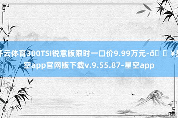 开云体育300TSI锐意版限时一口价9.99万元-🔥星空app官网版下载v.9.55.87-星空app