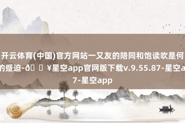 开云体育(中国)官方网站一又友的陪同和饱读吹是何等的蹙迫-🔥星空app官网版下载v.9.55.87-星空app