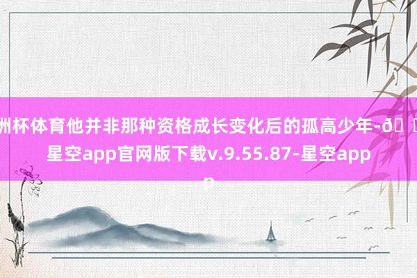 欧洲杯体育他并非那种资格成长变化后的孤高少年-🔥星空app官网版下载v.9.55.87-星空app