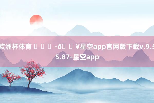 欧洲杯体育 ​​​-🔥星空app官网版下载v.9.55.87-星空app