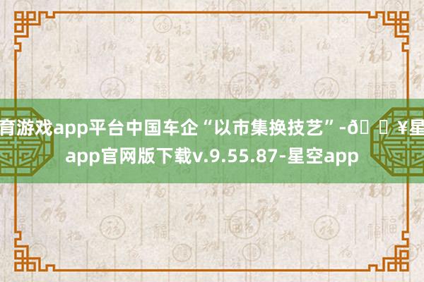 体育游戏app平台中国车企“以市集换技艺”-🔥星空app官网版下载v.9.55.87-星空app