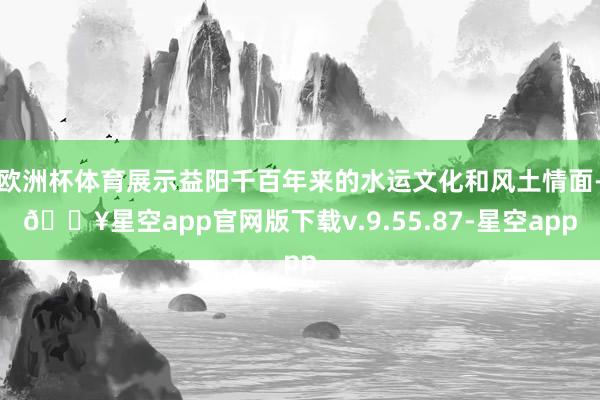 欧洲杯体育展示益阳千百年来的水运文化和风土情面-🔥星空app官网版下载v.9.55.87-星空app