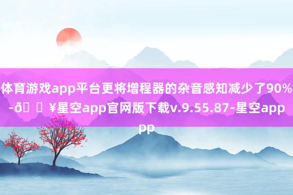 体育游戏app平台更将增程器的杂音感知减少了90%-🔥星空app官网版下载v.9.55.87-星空app