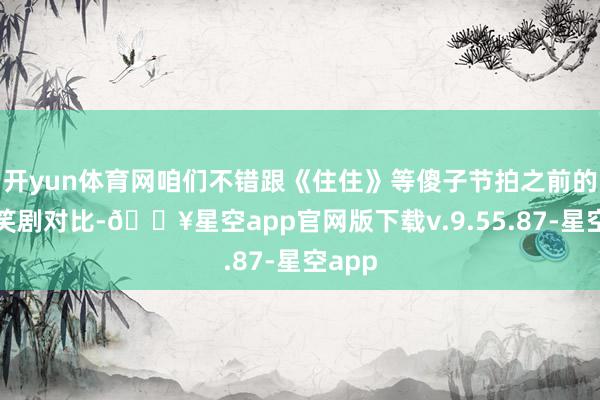 开yun体育网咱们不错跟《住住》等傻子节拍之前的话唠笑剧对比-🔥星空app官网版下载v.9.55.87-星空app