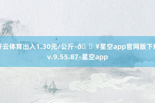开云体育出入1.30元/公斤-🔥星空app官网版下载v.9.55.87-星空app