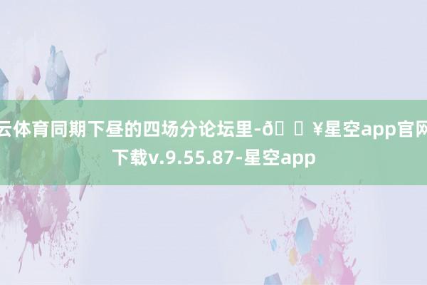 开云体育同期下昼的四场分论坛里-🔥星空app官网版下载v.9.55.87-星空app