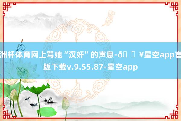 欧洲杯体育网上骂她“汉奸”的声息-🔥星空app官网版下载v.9.55.87-星空app