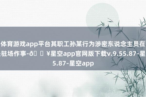 体育游戏app平台其职工孙某行为涉密东说念主员在某机关驻场作事-🔥星空app官网版下载v.9.55.87-星空app