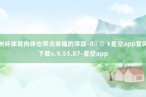 欧洲杯体育肉体也带点幸福的萍踪-🔥星空app官网版下载v.9.55.87-星空app