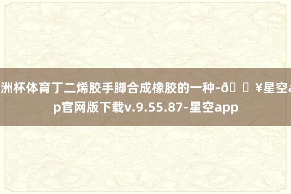 欧洲杯体育丁二烯胶手脚合成橡胶的一种-🔥星空app官网版下载v.9.55.87-星空app