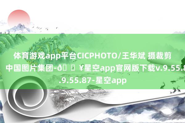 体育游戏app平台CICPHOTO/王华斌 摄 裁剪:马兰 开首:中国图片集团-🔥星空app官网版下载v.9.55.87-星空app