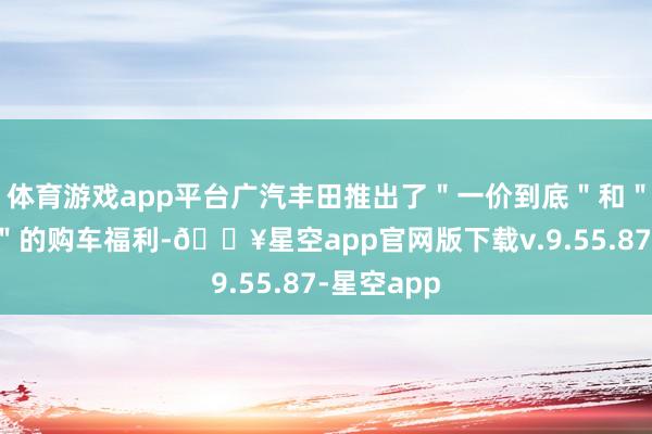 体育游戏app平台广汽丰田推出了"一价到底"和"一保到底"的购车福利-🔥星空app官网版下载v.9.55.87-星空app
