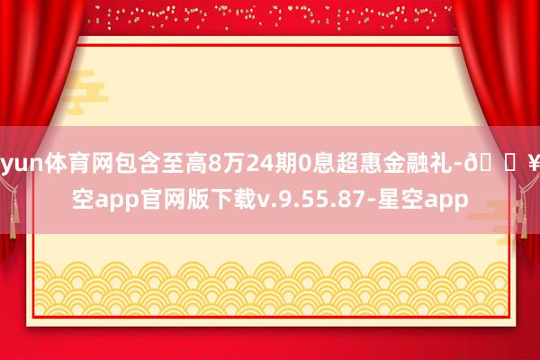开yun体育网包含至高8万24期0息超惠金融礼-🔥星空app官网版下载v.9.55.87-星空app