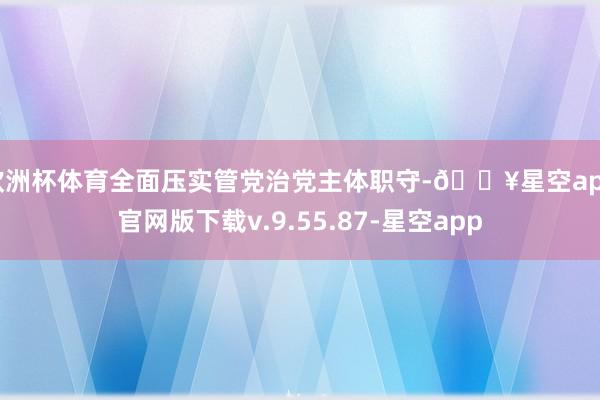 欧洲杯体育全面压实管党治党主体职守-🔥星空app官网版下载v.9.55.87-星空app