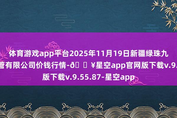 体育游戏app平台2025年11月19日新疆绿珠九鼎农产物标的经管有限公司价钱行情-🔥星空app官网版下载v.9.55.87-星空app